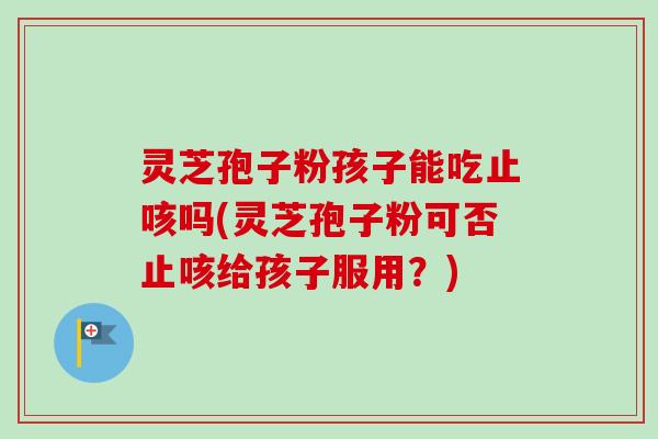 灵芝孢子粉孩子能吃止咳吗(灵芝孢子粉可否止咳给孩子服用？)