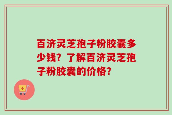 百济灵芝孢子粉胶囊多少钱？了解百济灵芝孢子粉胶囊的价格？