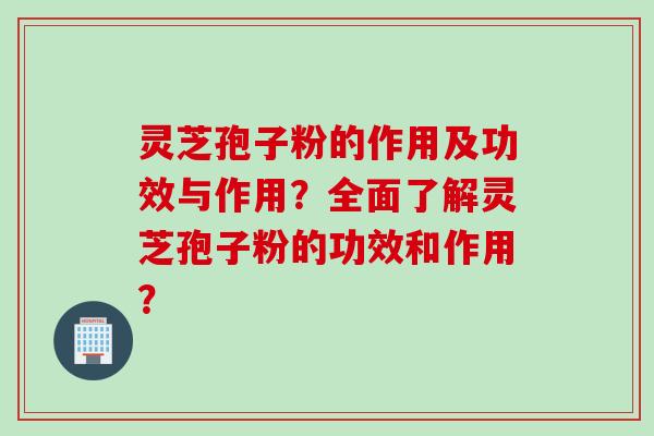 灵芝孢子粉的作用及功效与作用？全面了解灵芝孢子粉的功效和作用？