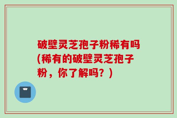 破壁灵芝孢子粉稀有吗(稀有的破壁灵芝孢子粉,你了解吗?) 破壁灵芝孢子粉稀有吗(稀有的破壁灵芝孢子粉,你了解吗?)