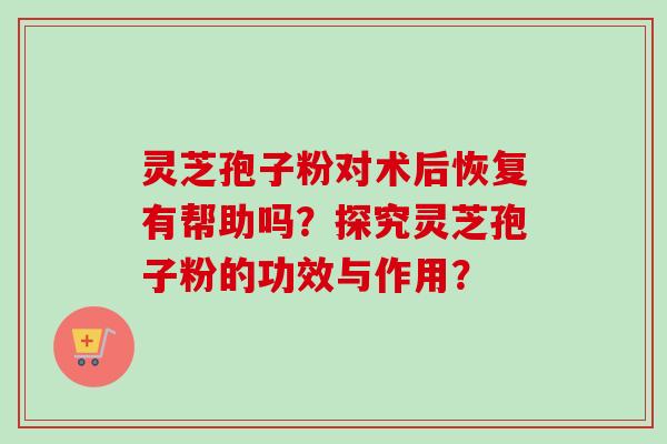 灵芝孢子粉对术后恢复有帮助吗？探究灵芝孢子粉的功效与作用？