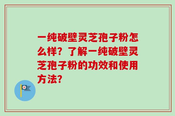 一纯破壁灵芝孢子粉怎么样？了解一纯破壁灵芝孢子粉的功效和使用方法？