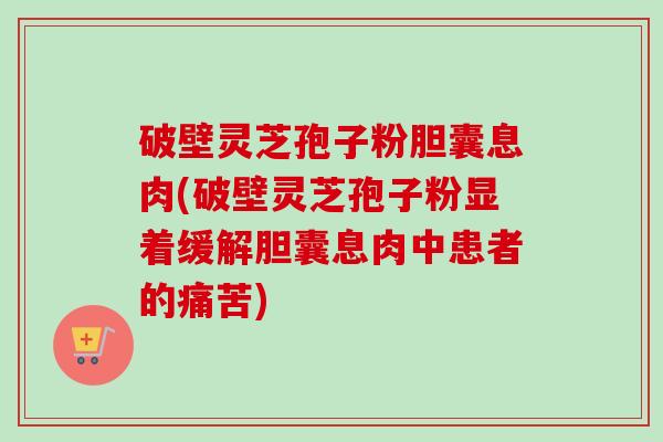 破壁灵芝孢子粉胆囊息肉(破壁灵芝孢子粉显着缓解胆囊息肉中患者的痛苦)