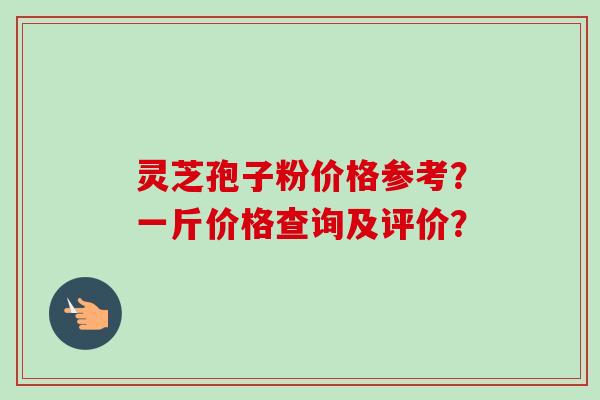 灵芝孢子粉价格参考？一斤价格查询及评价？
