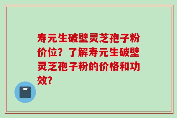 寿元生破壁灵芝孢子粉价位？了解寿元生破壁灵芝孢子粉的价格和功效？