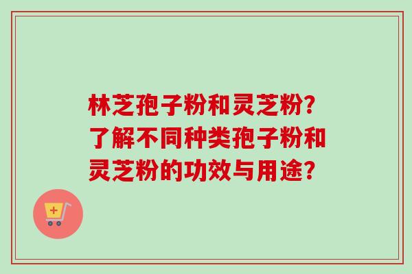 林芝孢子粉和灵芝粉？了解不同种类孢子粉和灵芝粉的功效与用途？