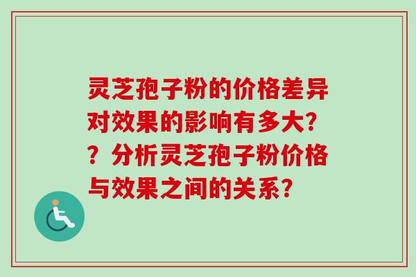 灵芝孢子粉的价格差异对效果的影响有多大？？分析灵芝孢子粉价格与效果之间的关系？