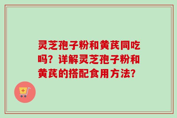 灵芝孢子粉和黄芪同吃吗?详解灵芝孢子粉和黄芪的搭配食用方法? 灵芝孢子粉和黄芪同吃吗?详解灵芝孢子粉和黄芪的搭配食用方法?