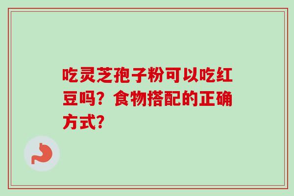 吃灵芝孢子粉可以吃红豆吗?食物搭配的正确方式? 吃灵芝孢子粉可以吃红豆吗?食物搭配的正确方式?