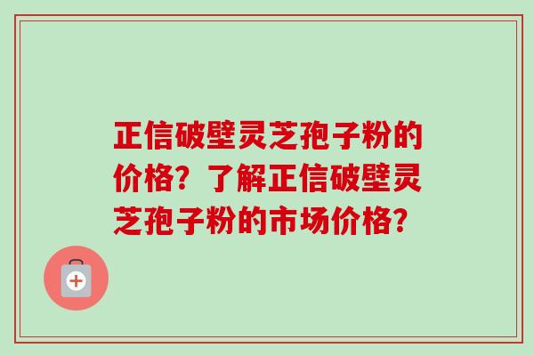 正信破壁灵芝孢子粉的价格？了解正信破壁灵芝孢子粉的市场价格？