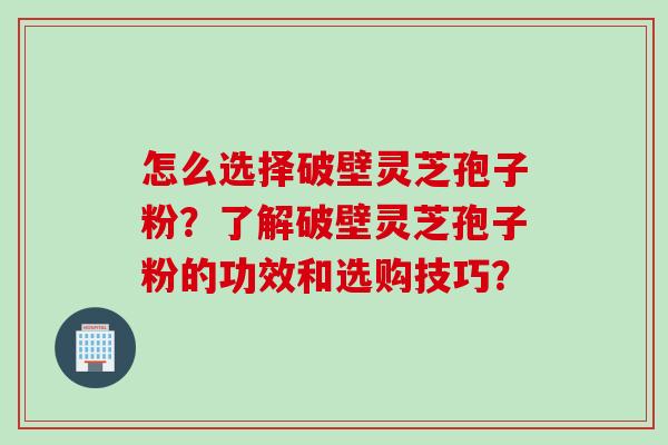 怎么选择破壁灵芝孢子粉？了解破壁灵芝孢子粉的功效和选购技巧？