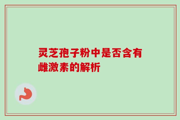 灵芝孢子粉中是否含有雌激素的解析