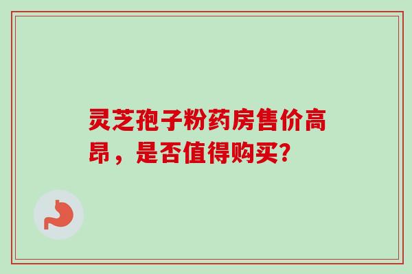 灵芝孢子粉药房售价高昂，是否值得购买？