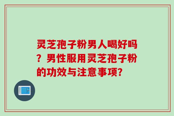 灵芝孢子粉男人喝好吗？男性服用灵芝孢子粉的功效与注意事项？