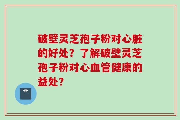 破壁灵芝孢子粉对心脏的好处？了解破壁灵芝孢子粉对心血管健康的益处？