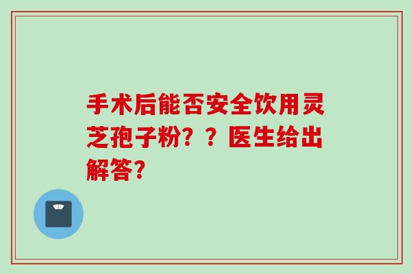 手术后能否安全饮用灵芝孢子粉？？医生给出解答？