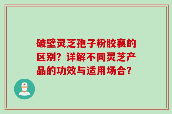 破壁灵芝孢子粉胶襄的区别？详解不同灵芝产品的功效与适用场合？