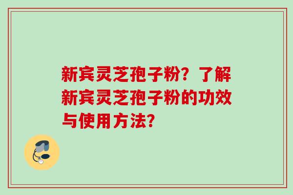 新宾灵芝孢子粉？了解新宾灵芝孢子粉的功效与使用方法？