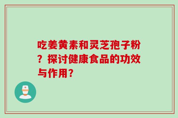 吃姜黄素和灵芝孢子粉?探讨健康食品的功效与作用? 吃姜黄素和灵芝孢子粉?探讨健康食品的功效与作用?