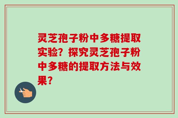 灵芝孢子粉中多糖提取实验?探究灵芝孢子粉中多糖的提取方法与效果? 灵芝孢子粉中多糖提取实验?探究灵芝孢子粉中多糖的提取方法与效果?