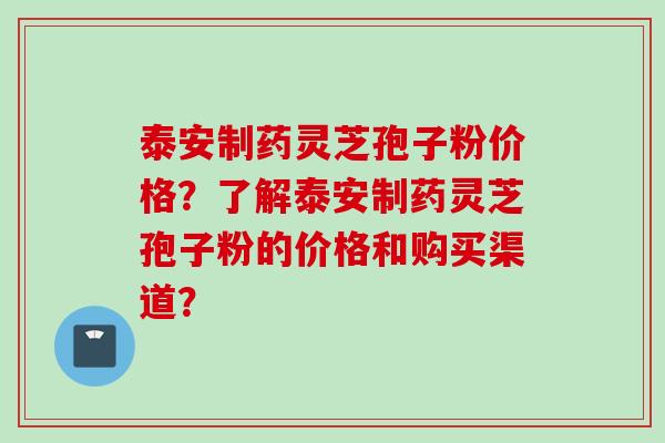 泰安制药灵芝孢子粉价格？了解泰安制药灵芝孢子粉的价格和购买渠道？