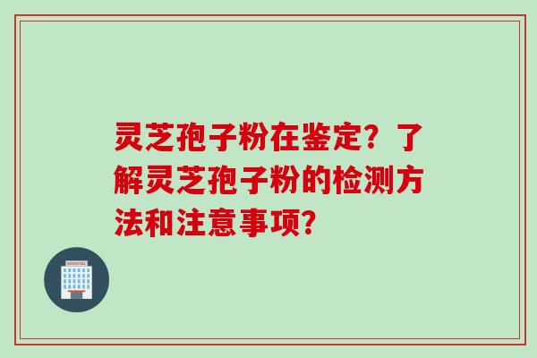 灵芝孢子粉在鉴定？了解灵芝孢子粉的检测方法和注意事项？