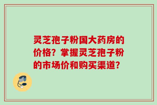灵芝孢子粉国大药房的价格？掌握灵芝孢子粉的市场价和购买渠道？
