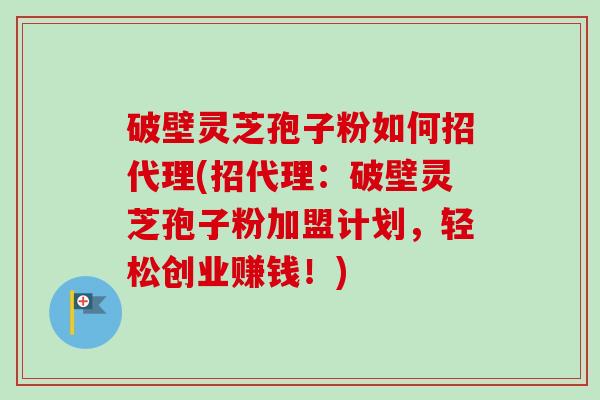 破壁灵芝孢子粉如何招代理(招代理：破壁灵芝孢子粉加盟计划，轻松创业赚钱！)