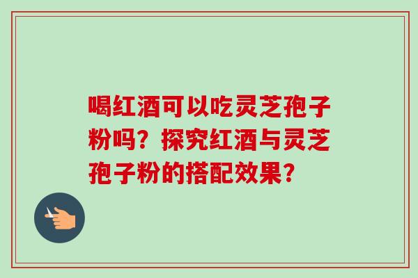 喝红酒可以吃灵芝孢子粉吗？探究红酒与灵芝孢子粉的搭配效果？
