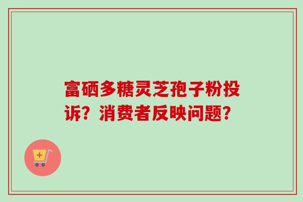 富硒多糖灵芝孢子粉投诉？消费者反映问题？