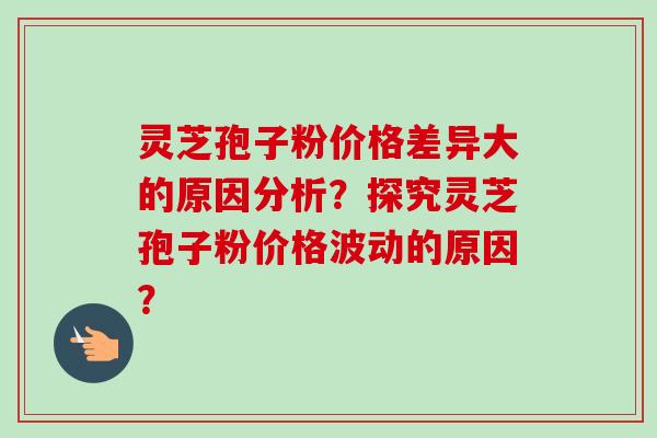 灵芝孢子粉价格差异大的原因分析？探究灵芝孢子粉价格波动的原因？