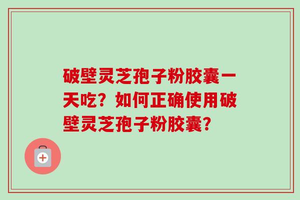 破壁灵芝孢子粉胶囊一天吃？如何正确使用破壁灵芝孢子粉胶囊？