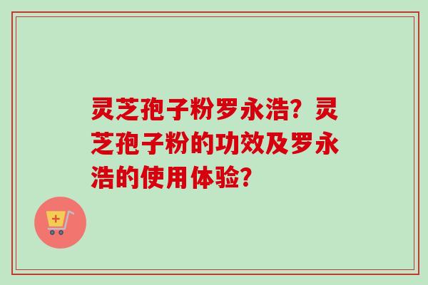 灵芝孢子粉罗永浩?灵芝孢子粉的功效及罗永浩的使用体验? 灵芝孢子粉罗永浩?灵芝孢子粉的功效及罗永浩的使用体验?