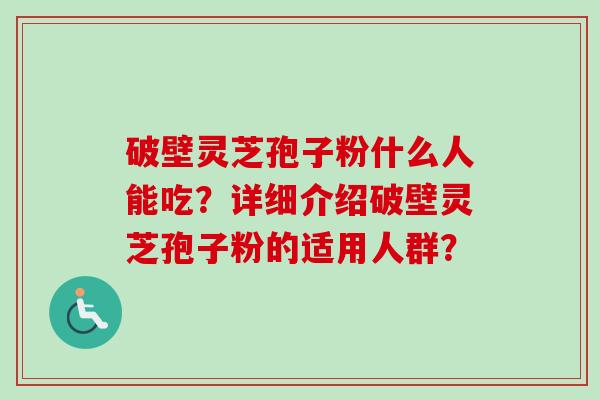 破壁灵芝孢子粉什么人能吃?详细介绍破壁灵芝孢子粉的适用人群? 破壁灵芝孢子粉什么人能吃?详细介绍破壁灵芝孢子粉的适用人群?