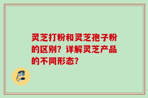 灵芝打粉和灵芝孢子粉的区别？详解灵芝产品的不同形态？