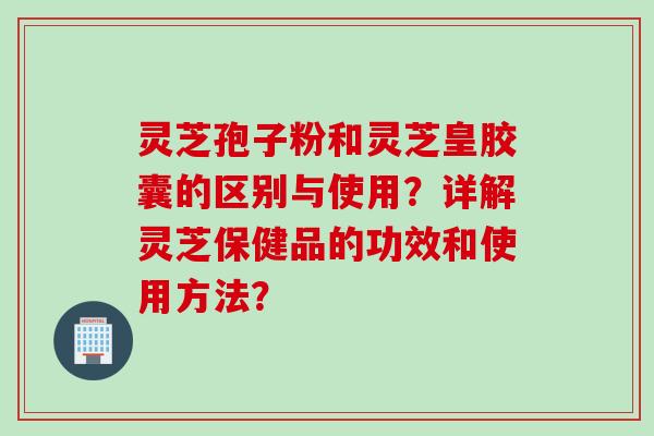 灵芝孢子粉和灵芝皇胶囊的区别与使用？详解灵芝保健品的功效和使用方法？