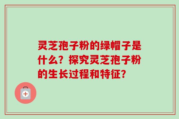 灵芝孢子粉的绿帽子是什么？探究灵芝孢子粉的生长过程和特征？