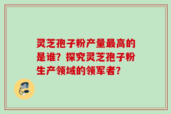 灵芝孢子粉产量最高的是谁？探究灵芝孢子粉生产领域的领军者？