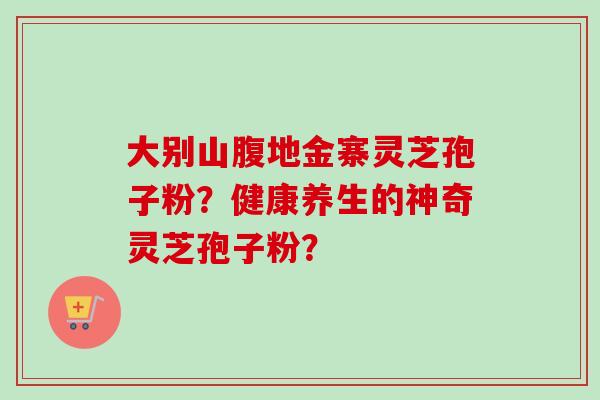 大别山腹地金寨灵芝孢子粉？健康养生的神奇灵芝孢子粉？
