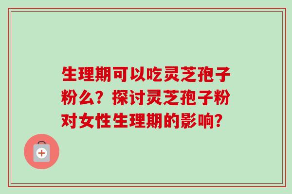 生理期可以吃灵芝孢子粉么？探讨灵芝孢子粉对女性生理期的影响？