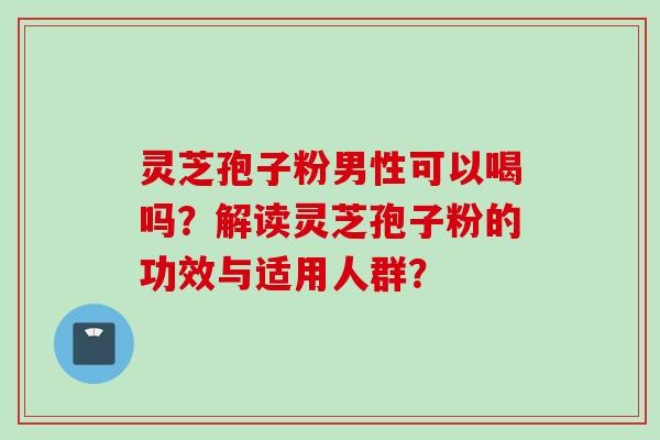 灵芝孢子粉男性可以喝吗？解读灵芝孢子粉的功效与适用人群？