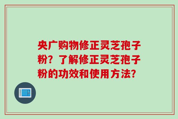 央广购物修正灵芝孢子粉？了解修正灵芝孢子粉的功效和使用方法？