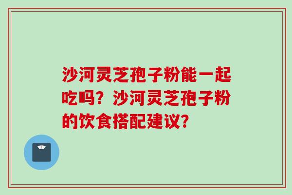 沙河灵芝孢子粉能一起吃吗?沙河灵芝孢子粉的饮食搭配建议? 沙河灵芝孢子粉能一起吃吗?沙河灵芝孢子粉的饮食搭配建议?