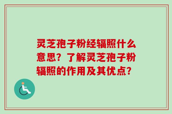 灵芝孢子粉经辐照什么意思?了解灵芝孢子粉辐照的作用及其优点? 灵芝孢子粉经辐照什么意思?了解灵芝孢子粉辐照的作用及其优点?