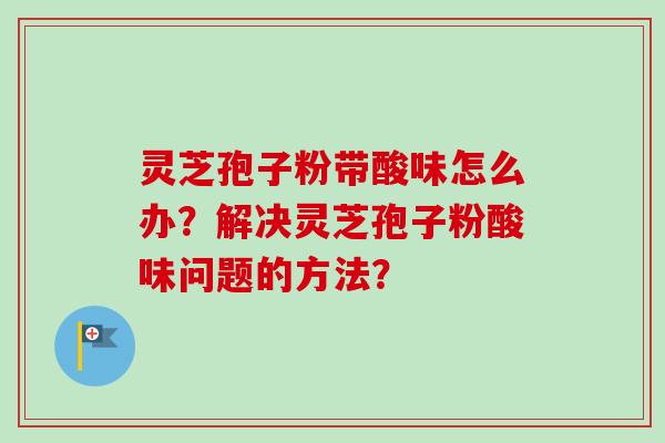 灵芝孢子粉带酸味怎么办？解决灵芝孢子粉酸味问题的方法？