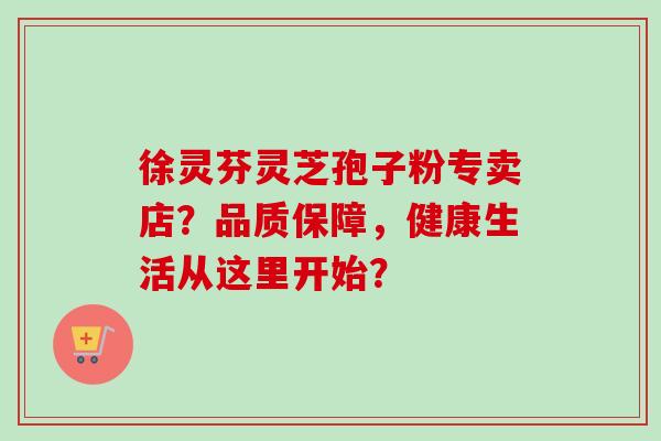 徐灵芬灵芝孢子粉专卖店？品质保障，健康生活从这里开始？
