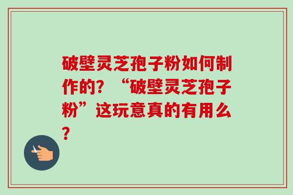 破壁灵芝孢子粉如何制作的？“破壁灵芝孢子粉”这玩意真的有用么？