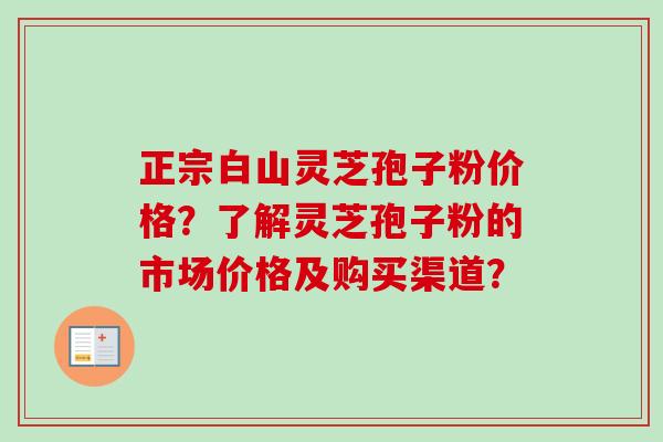 正宗白山灵芝孢子粉价格？了解灵芝孢子粉的市场价格及购买渠道？