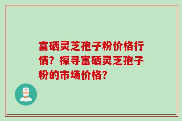 富硒灵芝孢子粉价格行情？探寻富硒灵芝孢子粉的市场价格？