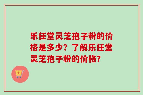 乐任堂灵芝孢子粉的价格是多少？了解乐任堂灵芝孢子粉的价格？